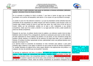 SECRETARÍA DE EDUCACIÓN PÚBLICA DE HIDALGO
SECRETARÌA DE EDUCACIÒN MEDIA SUPERIOR Y SUPERIOR
DEPARTAMENTO DE EDUCACIÒN NORMAL
DIRECCIÓN GENERAL DE FORMACIÓN Y SUPERACIÓN DOCENTE
ESCUELA NORMAL SUPERIOR PÚBLICA DEL ESTADO DE HIDALGO
grupos, de tres o cuatro personas, cada grupo se dedicaba a diversas actividades, platicaban,
jugaban, coloreaban libros de dibujos animados.
En un momento el profesor le indicó al alumno 1 que fuera a barrer el agua que se había
acumulado en la cancha de basquetbol, este alumno no se opuso a lo que el profesor le encargó.
Le preste un poco de más atención al alumno 2, ya que ha presentado ciertas actitudes hacia las
actividades de las asignaturas (no realiza ninguna que indica el profesor, pone excusas a todo, se
muestra algo molesto cuando le dicen lo que tiene que hacer, etc.) este chico el día de hoy no
mostró interés por las actividades, andaba de un lado a otro, molestando a sus demás
compañeros, hasta que él se cansó y decidió ir a su lugar para leer un libro y estar ausente de
todos los demás compañeros.
Después de una hora, el profesor decide tomar la palabra y es entonces cuando inicia la clase,
hablando sobre la Guerra Fría y enseguida los alumnos se apresuran para sacar su libro de texto.
Al estar explicando los chicos estaban muy atentos a lo que decía, en ese momento la amiga del
profesor decide retirarse y la atención de los alumnos se dirige hacia ella y por un instante se
distraen. El profesor los lleva nuevamente al tema, platicándoles sobre una película dándola como
ejemplo de la Guerra Fría.
Los alumnos tienen la costumbre de levantarse en todo momento para platicar o para pedir
prestado algún material, lo que atrajo mi atención es que a pesar de esto los demás compañeros
no resultan afectados de alguna forma, todos siguen atentos a las explicaciones del profesor o a
cualquier otro tipo de actividad que se encuentren haciendo.
Al terminar la explicación del tema, el profesor les indicó que realizaran las actividades que
seguían. Todos siguen las indicaciones del profesor, mientras todos respondían la línea del
tiempo que marcaba el libro, dos compañeras (alumna 3 y alumna 4) hicieron una travesura a otra
compañera, le pusieron vaporub cerca de los ojos y esta pomada al ser un poco fuerte, enseguida
los ojos le comenzaron a llorar, todos los demás compañeros se percataron enseguida de la
ORGANIZACIÓN EN EL AULA
Autor: Vicente Mayorga
Cervantes En: El funcionamiento
de la escuela de la escuela
secundaria y las condiciones del
trabajo docente.
COMPORTAMIENTOS EN EL
AULA. Autor: Josep Ma. Puig
Rovira En: Conflictos escolares:
una oportunidad
 
