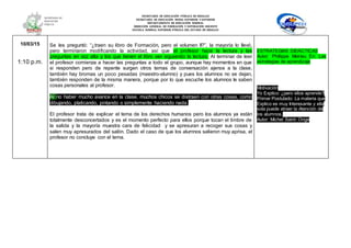 SECRETARÍA DE EDUCACIÓN PÚBLICA DE HIDALGO
SECRETARÌA DE EDUCACIÒN MEDIA SUPERIOR Y SUPERIOR
DEPARTAMENTO DE EDUCACIÒN NORMAL
DIRECCIÓN GENERAL DE FORMACIÓN Y SUPERACIÓN DOCENTE
ESCUELA NORMAL SUPERIOR PÚBLICA DEL ESTADO DE HIDALGO
10/03/15
1:10 p.m.
Se les preguntó: “¿traen su libro de Formación, pero el volumen II?”, la mayoría lo llevó,
pero terminaron modificando la actividad, así que el profesor hace la lectura y las
preguntas en voz alta y los que tienen el libro van siguiendo la lectura. Al terminar de leer
el profesor comienza a hacer las preguntas a todo el grupo, aunque hay momentos en que
si responden pero de repente surgen otros temas de conversación ajenos a la clase,
también hay bromas un poco pesadas (maestro-alumno) y pues los alumnos no se dejan,
también responden de la misma manera, porque por lo que escuche los alumnos le saben
cosas personales al profesor.
Al no haber mucho avance en la clase, muchos chicos se distraen con otras cosas, como
dibujando, platicando, pintando o simplemente haciendo nada.
El profesor trata de explicar el tema de los derechos humanos pero los alumnos ya están
totalmente desconcertados y es el momento perfecto para ellos porque tocan el timbre de
la salida y la mayoría muestra cara de felicidad y se apresuran a recoger sus cosas y
salen muy apresurados del salón. Dado el caso de que los alumnos salieron muy aprisa, el
profesor no concluye con el tema.
ESTRATEGIAS DIDÁCTICAS
Autor: Phillippe Meirieu En: Las
estrategias de aprendizaje
Motivación
Yo Explico: ¿pero ellos aprende?
Primer Postulado: La materia que
Explico es muy Interesante y ella
sola puede atraer la Atención de
los alumnos.
Autor: Michel Saint- Onge
 
