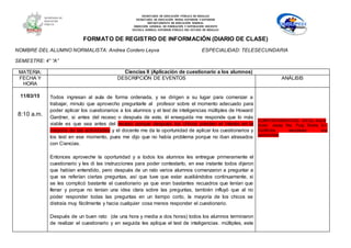 SECRETARÍA DE EDUCACIÓN PÚBLICA DE HIDALGO
SECRETARÌA DE EDUCACIÒN MEDIA SUPERIOR Y SUPERIOR
DEPARTAMENTO DE EDUCACIÒN NORMAL
DIRECCIÓN GENERAL DE FORMACIÓN Y SUPERACIÓN DOCENTE
ESCUELA NORMAL SUPERIOR PÚBLICA DEL ESTADO DE HIDALGO
FORMATO DE REGISTRO DE INFORMACIÓN (DIARIO DE CLASE)
NOMBRE DEL ALUMNO NORMALISTA: Andrea Cordero Leyva ESPECIALIDAD: TELESECUNDARIA
SEMESTRE: 4° “A”
MATERIA: Ciencias II (Aplicación de cuestionario a los alumnos)
FECHA Y
HORA
DESCRIPCIÓN DE EVENTOS ANÁLISIS
11/03/15
8:10 a.m.
Todos ingresan al aula de forma ordenada, y se dirigen a su lugar para comenzar a
trabajar, minuto que aprovecho preguntarle al profesor sobre el momento adecuado para
poder aplicar los cuestionarios a los alumnos y el test de inteligencias múltiples de Howard
Gardner, si antes del receso o después de este, él enseguida me responde que lo más
viable es que sea antes del receso porque después los chicos pierden el interés en la
mayoría de las actividades y el docente me da la oportunidad de aplicar los cuestionarios y
los test en ese momento, pues me dijo que no había problema porque no iban atrasados
con Ciencias.
Entonces aproveche la oportunidad y a todos los alumnos les entregue primeramente el
cuestionario y les di las instrucciones para poder contestarlo, en ese instante todos dijeron
que habían entendido, pero después de un rato varios alumnos comenzaron a preguntar a
que se referían ciertas preguntas, así que tuve que estar auxiliándolos continuamente, si
se les complicó bastante el cuestionario ya que eran bastantes recuadros que tenían que
llenar y porque no tenían una idea clara sobre las preguntas, también influyó que al no
poder responder todas las preguntas en un tiempo corto, la mayoría de los chicos se
distraía muy fácilmente y hacia cualquier cosa menos responder el cuestionario.
Después de un buen rato (de una hora y media a dos horas) todos los alumnos terminaron
de realizar el cuestionario y en seguida les aplique el test de inteligencias. múltiples, este
COMPORTAMIENTOS EN EL AULA
Autor: Josep Ma. Puig Rovira En:
Conflictos escolares: una
oportunidad
 