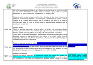 SECRETARÍA DE EDUCACIÓN PÚBLICA DE HIDALGO
SECRETARÌA DE EDUCACIÒN MEDIA SUPERIOR Y SUPERIOR
DEPARTAMENTO DE EDUCACIÒN NORMAL
DIRECCIÓN GENERAL DE FORMACIÓN Y SUPERACIÓN DOCENTE
ESCUELA NORMAL SUPERIOR PÚBLICA DEL ESTADO DE HIDALGO
11:00 a.m.
11:35 a.m.
12:00 p.m.
último fue más sencillo de realizar, di las indicaciones de solo marcar las oraciones con las
que se sentían identificados o estaban más de acuerdo y pues todos los alumnos
entendieron las indicaciones porque lo contestaron sin mostrar dudas.
Había momentos en que la mayoría de los chicos platicaba de otras cosas y pues no me
sentía con la libertad de apresurar a los chicos para que terminaran de escribir y pues al
profesor no le causaba ningún conflicto que yo tomara las dos horas de la clase de
Ciencias, pero antes de iniciar el receso todos los alumnos habían entregado tanto el
cuestionario como el test.
Salida al receso.
Todos los alumnos salen muy a prisa del salón y se dirigen a la cooperativa, algunos
alumnos que salen al último me comentan que: “algunas veces salimos rápido cuando
tenemos hambre porque el profesor no nos deja salir entre clases a la cooperativa”.
Ya que todos los alumnos desayunaron, enseguida los hombres se dirigieron a la cancha
para jugar futbol con los alumnos de tercero. Las mujeres en su mayoría estaban aún en la
cooperativa platicando con alumnas de primero y de segundo. Un pequeño grupo de
mujeres se dirigió al salón para platicar.
Todos los alumnos ingresan al salón, cuando se encuentran más calmados el profesor
comienza a platicar sobre sus cafés literarios para que se pongan de acuerdo de qué forma
van a presentar sus libros, algunos alumnos llevan algunas ideas tales como hacer un libro
con las portadas de los libros de todos, hacer representaciones con vestuario, etc. para
trabajar y hay otros que aún no han elegido un libro o no lo han concluido.
Evaluación de la lectura
Después de haberse organizado, el profesor les entrega unas copias para trabajar con
habilidad lectora. Pero aclara que solo trabajaran con las actividades porque las lecturas
que aparecen en las copias se trabajaran de diferente manera. Todos los alumnos
PLANEACIÓN. Autor: Silvina Gvirtz
y Mariano Palamidessi En Un
modelo básico
ORGANIZACIÓN EN EL AULA
Autor: Vicente Mayorga Cervantes
En: El funcionamiento de la escuela
de la escuela secundaria y las
condiciones del trabajo docente.
 