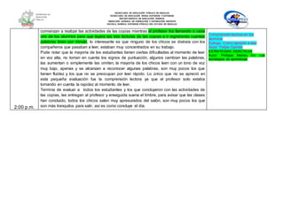 SECRETARÍA DE EDUCACIÓN PÚBLICA DE HIDALGO
SECRETARÌA DE EDUCACIÒN MEDIA SUPERIOR Y SUPERIOR
DEPARTAMENTO DE EDUCACIÒN NORMAL
DIRECCIÓN GENERAL DE FORMACIÓN Y SUPERACIÓN DOCENTE
ESCUELA NORMAL SUPERIOR PÚBLICA DEL ESTADO DE HIDALGO
2:00 p.m.
comienzan a realizar las actividades de las copias mientras el profesor iba llamando a cada
uno de los alumnos para que leyera las tres lecturas de las copias e ir registrando cuantas
palabras leían por minuto, lo interesante es que ninguno de los chicos se distraía con los
compañeros que pasaban a leer, estaban muy concentrados en su trabajo.
Pude notar que la mayoría de los estudiantes tienen ciertas dificultades al momento de leer
en voz alta, no toman en cuenta los signos de puntuación, algunos cambian las palabras,
las aumentan o simplemente las omiten, la mayoría de los chicos leen con un tono de voz
muy bajo, apenas y se alcanzan a reconocer algunas palabras, son muy pocos los que
tienen fluidez y los que no se preocupan por leer rápido. Lo único que no se apreció en
esta pequeña evaluación fue la comprensión lectora ya que el profesor solo estaba
tomando en cuenta la rapidez al momento de leer.
Termina de evaluar a todos los estudiantes y los que concluyeron con las actividades de
las copias, las entregan al profesor y enseguida suena el timbre, para avisar que las clases
han concluido, todos los chicos salen muy apresurados del salón, son muy pocos los que
son más tranquilos para salir, así es como concluye el día.
Comprensión lectora en los
alumnos
Epilogo. Como aprendí a leer
Autor: Felipe Garrido
ESTRATEGIAS DIDÁCTICAS
Autor: Phillippe Meirieu En: Las
estrategias de aprendizaje
 