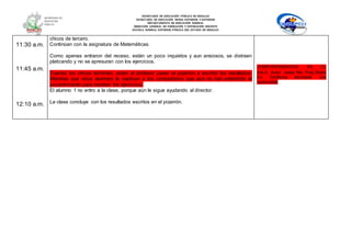 SECRETARÍA DE EDUCACIÓN PÚBLICA DE HIDALGO
SECRETARÌA DE EDUCACIÒN MEDIA SUPERIOR Y SUPERIOR
DEPARTAMENTO DE EDUCACIÒN NORMAL
DIRECCIÓN GENERAL DE FORMACIÓN Y SUPERACIÓN DOCENTE
ESCUELA NORMAL SUPERIOR PÚBLICA DEL ESTADO DE HIDALGO
11:30 a.m.
11:45 a.m.
12:10 a.m.
chicos de tercero.
Continúan con la asignatura de Matemáticas.
Como apenas entraron del receso, están un poco inquietos y aun ansiosos, se distraen
platicando y no se apresuran con los ejercicios.
Cuando los chicos terminan, piden al profesor pasar al pizarrón a escribir los resultados.
Mientras que otros alumnos le explican a los compañeros que aún no han entendido el
procedimiento para resolver los ejercicios.
El alumno 1 no entro a la clase, porque aún le sigue ayudando al director.
La clase concluye con los resultados escritos en el pizarrón.
COMPORTAMIENTOS EN EL
AULA. Autor: Josep Ma. Puig Rovira
En: Conflictos escolares: una
oportunidad
 