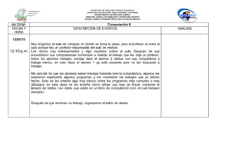 SECRETARÍA DE EDUCACIÓN PÚBLICA DE HIDALGO
SECRETARÌA DE EDUCACIÒN MEDIA SUPERIOR Y SUPERIOR
DEPARTAMENTO DE EDUCACIÒN NORMAL
DIRECCIÓN GENERAL DE FORMACIÓN Y SUPERACIÓN DOCENTE
ESCUELA NORMAL SUPERIOR PÚBLICA DEL ESTADO DE HIDALGO
MATERIA: Computación II
FECHA Y
HORA
DESCRIPCIÓN DE EVENTOS ANÁLISIS
12/03/15
12:10 p.m.
Nos dirigimos al aula de cómputo en donde se toma la clase, pero el profesor no entra al
aula porque hay un profesor responsable del aula de medios.
Los chicos muy entusiasmados y algo inquietos entran al aula. Después de que
encendieron sus computadoras comienzan a realizar el trabajo que les deja el profesor,
todos los alumnos trabajan, aunque claro el alumno 2 platica con sus compañeros y
trabaja menos, en esta clase el alumno 1 ya está presente pero no tan dispuesto a
trabajar.
Me percaté de que los alumnos saben manejar bastante bien la computadora, algunos me
estuvieron explicando algunos programas y me mostraban los trabajos que ya habían
hecho. Solo se les enseña algo muy básico sobre los programas más comunes o más
utilizados, en esta clase se les enseña cómo utilizar una hoja de Excel, mediante el
llenado de tablas, con datos que están en un libro de computación (con el cual trabajan
siempre)
Después de que terminan su trabajo, regresamos al salón de clases.
 