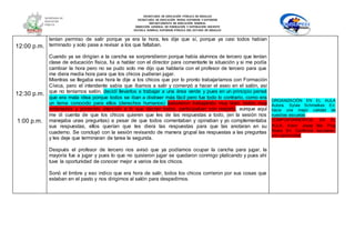 SECRETARÍA DE EDUCACIÓN PÚBLICA DE HIDALGO
SECRETARÌA DE EDUCACIÒN MEDIA SUPERIOR Y SUPERIOR
DEPARTAMENTO DE EDUCACIÒN NORMAL
DIRECCIÓN GENERAL DE FORMACIÓN Y SUPERACIÓN DOCENTE
ESCUELA NORMAL SUPERIOR PÚBLICA DEL ESTADO DE HIDALGO
12:00 p.m.
12:30 p.m.
1:00 p.m.
tenían permiso de salir porque ya era la hora, les dije que sí, porque ya casi todos habían
terminado y solo pase a revisar a los que faltaban.
Cuando ya se dirigían a la cancha se sorprendieron porque había alumnos de tercero que tenían
clase de educación física, fui a hablar con el director para comentarle la situación y si me podía
cambiar la hora pero no se pudo solo me dijo que hablaría con el profesor de tercero para que
me diera media hora para que los chicos pudieran jugar.
Mientras se llegaba esa hora le dije a los chicos que por lo pronto trabajaríamos con Formación
Cívica, pero el intendente sabía que íbamos a salir y comenzó a hacer el aseo en el salón, así
que no teníamos salón, decidí llevarlos a trabajar a una área verde y pues en un principio pensé
que era mala idea porque todos se iban a distraer más fácil pero fue todo lo contrario, como era
un tema conocido para ellos (derechos humanos) estuvieron trabajando muy bien, todos muy
ordenados y poniendo atención a lo que decían todos, participaban con respeto, aunque aquí
me di cuenta de que los chicos quieren que les de las respuestas a todo, (en la sesión nos
manejaba unas preguntas) a pesar de que todos comentaban y opinaban y yo complementaba
sus respuestas, ellos querían que les diera las respuestas para que las anotaran en su
cuaderno. Se concluyó con la sesión revisando de manera grupal las respuestas a las preguntas
y les deje que terminaran de tarea la segunda.
Después el profesor de tercero nos avisó que ya podíamos ocupar la cancha para jugar, la
mayoría fue a jugar y pues lo que no quisieron jugar se quedaron conmigo platicando y pues ahí
tuve la oportunidad de conocer mejor a varios de los chicos.
Sonó el timbre y eso indico que era hora de salir, todos los chicos corrieron por sus cosas que
estaban en el pasto y nos dirigimos al salón para despedirnos.
ORGANIZACIÓN EN EL AULA
Autora: Sylvia Schmelkes En:
hacia una mejor calidad de
nuestras escuelas
COMPORTAMIENTOS EN EL
AULA. Autor: Josep Ma. Puig
Rovira En: Conflictos escolares:
una oportunidad
 
