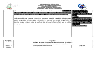 SECRETARÍA DE EDUCACIÓN PÚBLICA DE HIDALGO
SECRETARÌA DE EDUCACIÒN MEDIA SUPERIOR Y SUPERIOR
DEPARTAMENTO DE EDUCACIÒN NORMAL
DIRECCIÓN GENERAL DE FORMACIÓN Y SUPERACIÓN DOCENTE
ESCUELA NORMAL SUPERIOR PÚBLICA DEL ESTADO DE HIDALGO
sobresalen con una conducta poco favorable dos estudiantes en particular, el alumno 1 y
el alumnos 2, que desvían la atención de los demás, comenzando conversaciones ajenas
intercambiando de lugar constantemente, y esto quebranta en cierta medida el trabajo.
Durante la clase de Ciencias los alumnos estuvieron entrando y saliendo del salón para
seguir comprando comida, había momentos en los que los demás compañeros se
distraían porque miraban hacia la puerta o iban a buscar al compañero que ya estaba
comiendo.
Ambientes de aprendizaje
Perspectiva Global del Aula
Autor: Chris Watkins y Patsy
Wagner
Motivación
Yo Explico: ¿pero ellos aprende?
Primer Postulado: La materia que
Explico es muy Interesante y ella
sola puede atraer la Atención de
los alumnos.
Autor: Michel Saint- Onge
MATERIA: Español II
Bloque IV: si de preguntar se trata, secuencia 10, sesión 4
FECHA Y
HORA
DESCRIPCIÓN DE EVENTOS ANÁLISIS
 