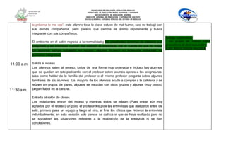 SECRETARÍA DE EDUCACIÓN PÚBLICA DE HIDALGO
SECRETARÌA DE EDUCACIÒN MEDIA SUPERIOR Y SUPERIOR
DEPARTAMENTO DE EDUCACIÒN NORMAL
DIRECCIÓN GENERAL DE FORMACIÓN Y SUPERACIÓN DOCENTE
ESCUELA NORMAL SUPERIOR PÚBLICA DEL ESTADO DE HIDALGO
11:00 a.m.
11:30 a.m.
la próxima te me vas”, este alumno toda la clase estuvo de mal humor, casi no trabajó con
sus demás compañeros, pero parece que cambia de ánimo rápidamente y busca
integrarse con sus compañeros.
El ambiente en el salón regresa a la normalidad y los estudiantes terminan de elaborar sus
preguntas y es entonces cuando me realizan la entrevista, me di cuenta de que no todos
los alumnos habían trabajado en equipo, algunos hicieron su entrevista individual, no
quisieron integrarse.
Salida al receso
Los alumnos salen al receso, todos de una forma muy ordenada e incluso hay alumnos
que se quedan un rato platicando con el profesor sobre asuntos ajenos a las asignaturas,
tales como hablar de la familia del profesor o el mismo profesor pregunta sobre algunos
familiares de los alumnos. La mayoría de los alumnos acude a comprar a la cafetería y se
reúnen en grupos de pares, algunos se mezclan con otros grupos y algunos (muy pocos)
juegan futbol en la cancha.
Entrada al salón de clases
Los estudiantes entran del receso y mientras todos se relajan (Pues entrar aún muy
agitados por el receso) un poco el profesor les pide las entrevistas que realizaron antes de
salir, primero pasa un equipo y luego el otro, al final los chicos que hicieron la entrevista
individualmente, en esta revisión solo parece se califica el que se haya realizado pero no
se socializan las situaciones referente a la realización de la entrevista ni se dan
conclusiones.
Trabajo colaborativo:
“ Los grupos de trabajo como
generadores de destrezas orales”
Autor: María Victoria Reyzábal
 