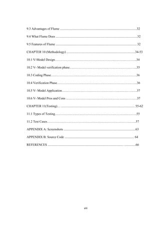viii
9.3 Advantages of Flume ...............................................................................................32
9.4 What Flume Does .....................................................................................................32
9.5 Features of Flume .................................................................................................... 32
CHAPTER 10 (Methodology) .....................................................................................34-53
10.1 V-Model Design………………………………………………..……….………..34
10.2 V- Model verification phase……………………………………………………...35
10.3 Coding Phase…………………………………………………………….……….36
10.4 Verification Phase…………………………………………………….…………..36
10.5 V- Model Application…………………………………………………………….37
10.6 V- Model Pros and Cons …………………………………………………………37
CHAPTER 11(Testing)… ........................................................................................... 55-62
11.1 Types of Testing………………………………………………………………….55
11.2 Test Cases………………………………………………………………………..57
APPENDIX A: Screenshots .........................................................................................63
APPENDIX B: Source Code ...................................................................................... 64
REFERENCES .............................................................................................. ..............66
 