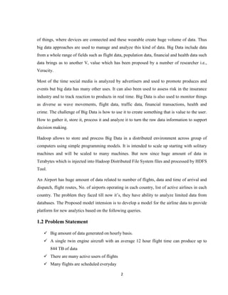 2
of things, where devices are connected and these wearable create huge volume of data. Thus
big data approaches are used to manage and analyze this kind of data. Big Data include data
from a whole range of fields such as flight data, population data, financial and health data such
data brings as to another V, value which has been proposed by a number of researcher i.e.,
Veracity.
Most of the time social media is analyzed by advertisers and used to promote produces and
events but big data has many other uses. It can also been used to assess risk in the insurance
industry and to track reaction to products in real time. Big Data is also used to monitor things
as diverse as wave movements, flight data, traffic data, financial transactions, health and
crime. The challenge of Big Data is how to use it to create something that is value to the user.
How to gather it, store it, process it and analyze it to turn the raw data information to support
decision making.
Hadoop allows to store and process Big Data in a distributed environment across group of
computers using simple programming models. It is intended to scale up starting with solitary
machines and will be scaled to many machines. But now since huge amount of data in
Terabytes which is injected into Hadoop Distributed File System files and processed by HDFS
Tool.
An Airport has huge amount of data related to number of flights, data and time of arrival and
dispatch, flight routes, No. of airports operating in each country, list of active airlines in each
country. The problem they faced till now it’s, they have ability to analyze limited data from
databases. The Proposed model intension is to develop a model for the airline data to provide
platform for new analytics based on the following queries.
1.2 Problem Statement
 Big amount of data generated on hourly basis.
 A single twin engine aircraft with an average 12 hour flight time can produce up to
844 TB of data
 There are many active users of flights
 Many flights are scheduled everyday
 