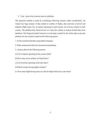 3
 User varies from common man to celebrities
The proposed method is made by considering following scenario under consideration .An
Airport has huge amount of data related to number of flights, data and time of arrival and
dispatch, flight routes, No. of airports operating in each country, list of active airlines in each
country. The problem they faced till now it’s, they have ability to analyze limited data from
databases. The Proposed model intension is to develop a model for the airline data to provide
platform for new analytics based on the following queries.
1. Extract unstructured data using python language.
2. Make unstructured data into structured using hadoop.
3. Analyse data for the following queries
a) List of airports operating in the country India?
b) How many active airlines in United State.?
c) List of airlines operating with code share?
d) Which country having highest Airport?
e) How many flight having same air code for flight which uses code share?
 
