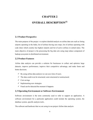 4
CHAPTER 2
OVERALL DESCRIPTION[2]
2.1 Product Perspective
The main purpose of the project to explore detailed analysis on airline data sets such as listing
airports operating in the India, list of airlines having zero stops, list of airlines operating with
code share which country has highest airports and list of active airlines in united states. The
main objective of project is the processing the big data sets using map reduce component of
hadoop ecosystem in distributed environment.
2.2 Product Features
Airline data analysis can provide a solution for businesses to collect and optimize large
datasets, improve performance, improve their competitive advantage, and make faster and
better decisions.
 By using airline data analysis we can save time of users.
 The data could even be structured, semi-structured or unstructured.
 Cost savings
 Implementing new strategies
 Fraud can be detected the moment it happens
2.3 Operating Environment or Software Environment
Software environment is the term commonly used to refer to support an application. A
software environment for a particular application could include the operating system, the
database system, specific analysis tools .
The software and hardware that we are using in our project Airline data analysis
 
