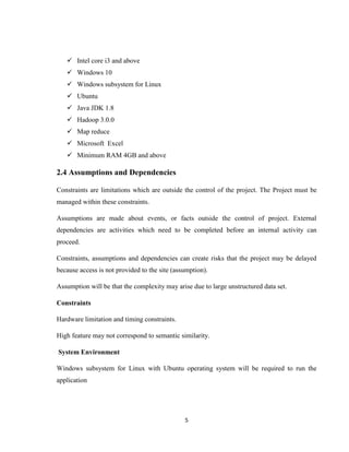 5
 Intel core i3 and above
 Windows 10
 Windows subsystem for Linux
 Ubuntu
 Java JDK 1.8
 Hadoop 3.0.0
 Map reduce
 Microsoft Excel
 Minimum RAM 4GB and above
2.4 Assumptions and Dependencies
Constraints are limitations which are outside the control of the project. The Project must be
managed within these constraints.
Assumptions are made about events, or facts outside the control of project. External
dependencies are activities which need to be completed before an internal activity can
proceed.
Constraints, assumptions and dependencies can create risks that the project may be delayed
because access is not provided to the site (assumption).
Assumption will be that the complexity may arise due to large unstructured data set.
Constraints
Hardware limitation and timing constraints.
High feature may not correspond to semantic similarity.
System Environment
Windows subsystem for Linux with Ubuntu operating system will be required to run the
application
 