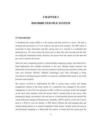 6
CHAPTER 3
DISTRIBUTED FILE SYSTEM
3.1 Introduction
A distributed file system (DFS) is a file system with data stored on a server. The data is
accessed and processed as if it was stored on the local client machine. The DFS makes it
convenient to share information and files among users on a network in a controlled and
authorized way. The server allows the client users to share files and store data just like they
are storing the information locally. However, the servers have full control over the data and
give access control to the clients.
There has been exceptional growth in network-based computing recently and client/server-
based applications have brought revolutions in this area. Sharing storage resources and
information on the network is one of the key elements in both local area networks (LANs) and
wide area networks (WANs). Different technologies have been developed to bring
convenience to sharing resources and files on a network; a distributed file system is one of the
processes used regularly.
One process involved in implementing the DFS is giving access control and storage
management controls to the client system in a centralized way, managed by the servers.
Transparency is one of the core processes in DFS, so files are accessed, stored, and managed
on the local client machines while the process itself is actually held on the servers. This
transparency brings convenience to the end user on a client machine because the network file
system efficiently manages all the processes. Generally, a DFS is used in a LAN, but it can be
used in a WAN or over the Internet. A DFS allows efficient and well-managed data and
storage sharing options on a network compared to other options. Another option for users in
network-based computing is a shared disk file system. A shared disk file system puts the
 