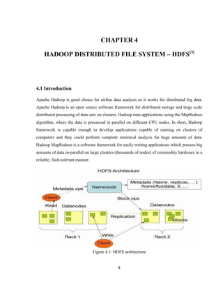 8
CHAPTER 4
HADOOP DISTRIBUTED FILE SYSTEM – HDFS[3]
4.1 Introduction
Apache Hadoop is good choice for airline data analysis as it works for distributed big data.
Apache Hadoop is an open source software framework for distributed storage and large scale
distributed processing of data-sets on clusters. Hadoop runs applications using the MapReduce
algorithm, where the data is processed in parallel on different CPU nodes. In short, Hadoop
framework is capable enough to develop applications capable of running on clusters of
computers and they could perform complete statistical analysis for huge amounts of data.
Hadoop MapReduce is a software framework for easily writing applications which process big
amounts of data in-parallel on large clusters (thousands of nodes) of commodity hardware in a
reliable, fault-tolerant manner.
Figure 4.1: HDFS architecture
 