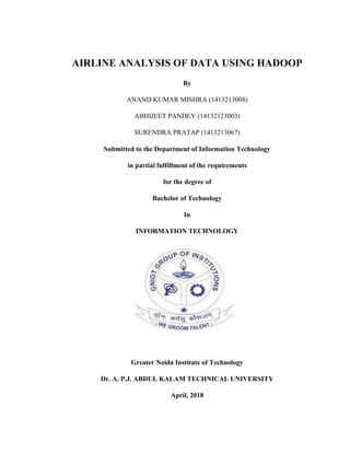 AIRLINE ANALYSIS OF DATA USING HADOOP
By
ANAND KUMAR MISHRA (1413213008)
ABHIJEET PANDEY (14132123003)
SURENDRA PRATAP (1413213067)
Submitted to the Department of Information Technology
in partial fulfillment of the requirements
for the degree of
Bachelor of Technology
In
INFORMATION TECHNOLOGY
Greater Noida Institute of Technology
Dr. A. P.J. ABDUL KALAM TECHNICAL UNIVERSITY
April, 2018
 