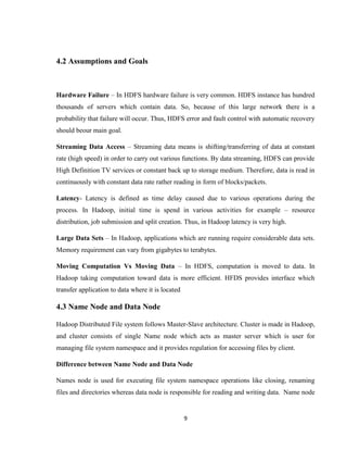 9
4.2 Assumptions and Goals
Hardware Failure – In HDFS hardware failure is very common. HDFS instance has hundred
thousands of servers which contain data. So, because of this large network there is a
probability that failure will occur. Thus, HDFS error and fault control with automatic recovery
should beour main goal.
Streaming Data Access – Streaming data means is shifting/transferring of data at constant
rate (high speed) in order to carry out various functions. By data streaming, HDFS can provide
High Definition TV services or constant back up to storage medium. Therefore, data is read in
continuously with constant data rate rather reading in form of blocks/packets.
Latency- Latency is defined as time delay caused due to various operations during the
process. In Hadoop, initial time is spend in various activities for example – resource
distribution, job submission and split creation. Thus, in Hadoop latency is very high.
Large Data Sets – In Hadoop, applications which are running require considerable data sets.
Memory requirement can vary from gigabytes to terabytes.
Moving Computation Vs Moving Data – In HDFS, computation is moved to data. In
Hadoop taking computation toward data is more efficient. HFDS provides interface which
transfer application to data where it is located
4.3 Name Node and Data Node
Hadoop Distributed File system follows Master-Slave architecture. Cluster is made in Hadoop,
and cluster consists of single Name node which acts as master server which is user for
managing file system namespace and it provides regulation for accessing files by client.
Difference between Name Node and Data Node
Names node is used for executing file system namespace operations like closing, renaming
files and directories whereas data node is responsible for reading and writing data. Name node
 
