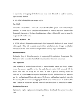 10
is responsible for mapping of blocks to data node while data node is used for creation,
replication and deletion.
In HDFS file is divided into one or more blocks.
Hard Link
Hard link is a file that links a name with a file in distributed file system. There can be multiple
hard links for a same file, we can create multiple names for same file and create aliasing effect
for example if contents of file 1 are altered then these effects will be visible when the same file
is opened with another name.
Soft Link, Symbolic Link
In HDFS, reference for another or directory is there in target file. Reference is in the form of
relative path. If the link is deleted, target will not get affected. Also if target is shifted or
removed, even then it will point to old target and non- existing target will be broken.
Replication Factor
Replication factor is defined as number of copies should be maintained for particular file.
Replication factor is stored in Name Node which maintains file system namespace.
Data Replication
Data replication is a main feature of HDFS. Data replication makes HDFS very reliable
system that can store large files. In this, files are broken into blocks which are stored. All the
blocks have same size except the last block. In order to provide reliability blocks are
replicated. In HDFS block size and replication factor specified during creation, are not fixed
and they can be changed. Name node receives block report and heartbeat in periodic intervals,
thus ensuring data nodes are working properly. Block report contains list of all blocks in data
node. Files can be written only once and name node makes decisions for replication of blocks.
Replication Placement
Optimization replica replacement distinguishes Hadoop distributed file system from other
DFS.
 