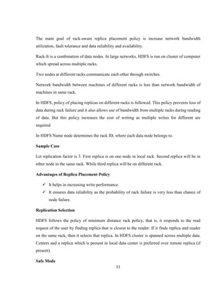 11
The main goal of rack-aware replica placement policy is increase network bandwidth
utilization, fault tolerance and data reliability and availability.
Rack-It is a combination of data nodes. In large networks, HDFS is run on cluster of computer
which spread across multiple racks.
Two nodes at different racks communicate each other through switches.
Network bandwidth between machines of different racks is less than network bandwidth of
machines in same rack.
In HDFS, policy of placing replicas on different racks is followed. This policy prevents loss of
data during rack failure and it also allows use of bandwidth from multiple racks during reading
of data. But this policy increases the cost of writing as multiple writes for different are
required.
In HDFS Name node determines the rack ID, where each data node belongs to.
Sample Case
Let replication factor is 3. First replica is on one node in local rack. Second replica will be in
other node in the same rack. While third replica will be on different rack.
Advantages of Replica Placement Policy
 It helps in increasing write performance.
 It ensures data reliability as the probability of rack failure is very less than chance of
node failure.
Replication Selection
HDFS follows the policy of minimum distance rack policy, that is, it responds to the read
request of the user by finding replica that is closest to the reader. If it finds replica and reader
on the same rack, then it selects that replica. In HDFS cluster is spanned across multiple data.
Centers and a replica which is present in local data center is preferred over remote replica (if
present).
Safe Mode
 