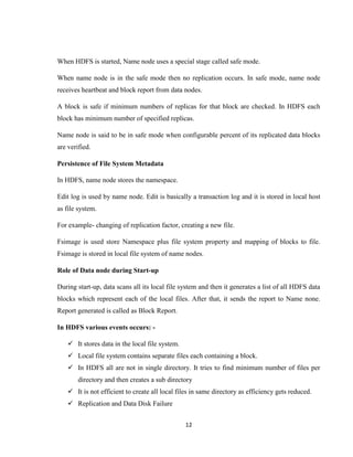 12
When HDFS is started, Name node uses a special stage called safe mode.
When name node is in the safe mode then no replication occurs. In safe mode, name node
receives heartbeat and block report from data nodes.
A block is safe if minimum numbers of replicas for that block are checked. In HDFS each
block has minimum number of specified replicas.
Name node is said to be in safe mode when configurable percent of its replicated data blocks
are verified.
Persistence of File System Metadata
In HDFS, name node stores the namespace.
Edit log is used by name node. Edit is basically a transaction log and it is stored in local host
as file system.
For example- changing of replication factor, creating a new file.
Fsimage is used store Namespace plus file system property and mapping of blocks to file.
Fsimage is stored in local file system of name nodes.
Role of Data node during Start-up
During start-up, data scans all its local file system and then it generates a list of all HDFS data
blocks which represent each of the local files. After that, it sends the report to Name none.
Report generated is called as Block Report.
In HDFS various events occurs: -
 It stores data in the local file system.
 Local file system contains separate files each containing a block.
 In HDFS all are not in single directory. It tries to find minimum number of files per
directory and then creates a sub directory
 It is not efficient to create all local files in same directory as efficiency gets reduced.
 Replication and Data Disk Failure
 