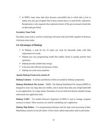 13
 In HDFS, many times data done becomes unavailable due to which data is lost or
replica may also get corrupted. Due to these reasons there is a need for Re- replication.
Rereplication is also required when replication factor of file gets increased or hard disk
on data node gets failed.
Secondary Name Node
Secondary name node is used for connecting with name node and builds snapshot of directory
of primary name nodes.
4.4 Advantages of Hadoop
 In Hadoop, a code for ten 10 nodes can work for thousands nodes with little
requirement of re-work.
 Hadoop uses easy programming model that enables clients to quickly perform their
operations.
 Hadoop provides reliable data storage.
 It also provides efficient and dynamic of data.
 Hadoop can work across machines
Apache Hadoop Framework consists of:
Hadoop Common – It utilities and libraries which are needed by Hadoop components.
Hadoop Distributed File System – HDFS- The Hadoop Distributed File System (HDFS) is
designed to store very large data sets reliably, and to stream those data sets at high bandwidth
to user applications. In a large cluster, thousands of servers both host directly attached storage
and execute user application tasks
Hadoop YARN – Yet another Resource Negotiator (YARN) is used to manage computer
resource in cluster. These resources are used for scheduling user’s application.
Hadoop Map Reduce – It is programming technique used for large scale processing of data.
Map Reduce consists of one job tracker. In this clients submit map reduce tasks to job tracker.
 