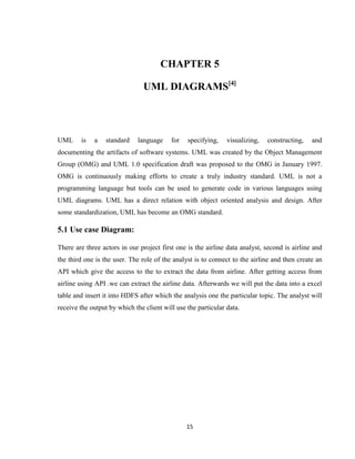 15
CHAPTER 5
UML DIAGRAMS[4]
UML is a standard language for specifying, visualizing, constructing, and
documenting the artifacts of software systems. UML was created by the Object Management
Group (OMG) and UML 1.0 specification draft was proposed to the OMG in January 1997.
OMG is continuously making efforts to create a truly industry standard. UML is not a
programming language but tools can be used to generate code in various languages using
UML diagrams. UML has a direct relation with object oriented analysis and design. After
some standardization, UML has become an OMG standard.
5.1 Use case Diagram:
There are three actors in our project first one is the airline data analyst, second is airline and
the third one is the user. The role of the analyst is to connect to the airline and then create an
API which give the access to the to extract the data from airline. After getting access from
airline using API .we can extract the airline data. Afterwards we will put the data into a excel
table and insert it into HDFS after which the analysis one the particular topic. The analyst will
receive the output by which the client will use the particular data.
 