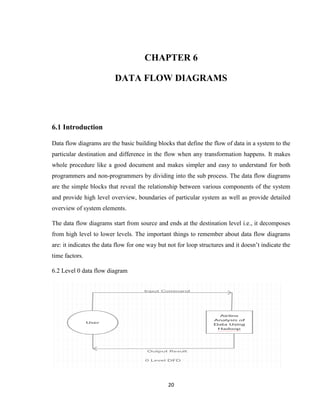 20
CHAPTER 6
DATA FLOW DIAGRAMS
6.1 Introduction
Data flow diagrams are the basic building blocks that define the flow of data in a system to the
particular destination and difference in the flow when any transformation happens. It makes
whole procedure like a good document and makes simpler and easy to understand for both
programmers and non-programmers by dividing into the sub process. The data flow diagrams
are the simple blocks that reveal the relationship between various components of the system
and provide high level overview, boundaries of particular system as well as provide detailed
overview of system elements.
The data flow diagrams start from source and ends at the destination level i.e., it decomposes
from high level to lower levels. The important things to remember about data flow diagrams
are: it indicates the data flow for one way but not for loop structures and it doesn’t indicate the
time factors.
6.2 Level 0 data flow diagram
 