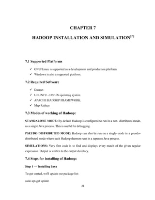 21
CHAPTER 7
HADOOP INSTALLATION AND SIMULATION[2]
7.1 Supported Platforms
 GNU/Linux is supported as a development and production platform
 Windows is also a supported platform.
7.2 Required Software
 Dataset
 UBUNTU - LINUX operating system
 APACHE HADOOP FRAMEWORK.
 Map Reduce
7.3 Modes of working of Hadoop:
STANDALONE MODE: By default Hadoop is configured to run in a non- distributed mode,
as a single Java process. This is useful for debugging.
PSEUDO DISTRIBUTED MODE: Hadoop can also be run on a single- node in a pseudo-
distributed mode where each Hadoop daemon runs in a separate Java process.
SIMULATIONS: Very first code is to find and displays every match of the given regular
expression. Output is written to the output directory.
7.4 Steps for installing of Hadoop:
Step 1 — Installing Java
To get started, we'll update our package list:
sudo apt-get update
 