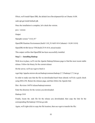22
SNext, we'll install Open JDK, the default Java Development Kit on Ubuntu 16.04.
sudo apt-get install default-jdk
Once the installation is complete, let's check the version.
java –version
Output
Openjdk version "1.8.0_91"
OpenJDK Runtime Environment (build 1.8.0_91-8u91-b14-3ubuntu1~16.04.1-b14)
OpenJDK 64-Bit Server VM (build 25.91-b14, mixed mode)
This output verifies that OpenJDK has been successfully installed.
Step 2 — Installing Hadoop
With Java in place, we'll visit the Apache Hadoop Releases page to find the most recent stable
release. Follow the binary for the current release:
On the server, we'll use wget to fetch it:
wget http://apache.mirrors.tds.net/hadoop/common/hadoop-2.7.3/hadoop-2.7.3.tar.gz
In order to make sure that the file we downloaded hasn't been altered; we'll do a quick check
using SHA-256. Return the releases page, and then follow the Apache link:
Dist –Revision 16478:/release/hadoop/common
Enter the directory for the version you downloaded:
Hadoop-3.0.0
Finally, locate the .mds file for the release you downloaded, then copy the link for the
corresponding file:hadoop-3.0.0.tar.gz.mds
Again, we'll right-click to copy the file location, then use wget to transfer the file:
 