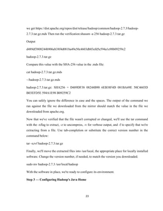 23
we get https://dist.apache.org/repos/dist/release/hadoop/common/hadoop-2.7.3/hadoop-
2.7.3.tar.gz.mds Then run the verification:shasum -a 256 hadoop-2.7.3.tar.gz
Output
d489df3808244b906eb38f4d081ba49e50c4603db03efd5e594a1e98b09259c2
hadoop-2.7.3.tar.gz
Compare this value with the SHA-256 value in the .mds file:
cat hadoop-2.7.3.tar.gz.mds
~/hadoop-2.7.3.tar.gz.mds
hadoop-2.7.3.tar.gz: SHA256 = D489DF38 08244B90 6EB38F4D 081BA49E 50C4603D
B03EFD5E 594A1E98 B09259C2
You can safely ignore the difference in case and the spaces. The output of the command we
ran against the file we downloaded from the mirror should match the value in the file we
downloaded from apache.org.
Now that we've verified that the file wasn't corrupted or changed, we'll use the tar command
with the -xflag to extract, -z to uncompress, -v for verbose output, and -f to specify that we're
extracting from a file. Use tab-completion or substitute the correct version number in the
command below:
tar -xzvf hadoop-2.7.3.tar.gz
Finally, we'll move the extracted files into /usr/local, the appropriate place for locally installed
software. Change the version number, if needed, to match the version you downloaded.
sudo mv hadoop-2.7.3 /usr/local/hadoop
With the software in place, we're ready to configure its environment.
Step 3 — Configuring Hadoop's Java Home
 