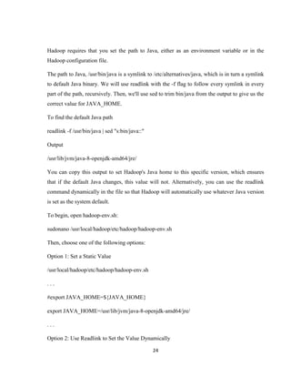 24
Hadoop requires that you set the path to Java, either as an environment variable or in the
Hadoop configuration file.
The path to Java, /usr/bin/java is a symlink to /etc/alternatives/java, which is in turn a symlink
to default Java binary. We will use readlink with the -f flag to follow every symlink in every
part of the path, recursively. Then, we'll use sed to trim bin/java from the output to give us the
correct value for JAVA_HOME.
To find the default Java path
readlink -f /usr/bin/java | sed "s:bin/java::"
Output
/usr/lib/jvm/java-8-openjdk-amd64/jre/
You can copy this output to set Hadoop's Java home to this specific version, which ensures
that if the default Java changes, this value will not. Alternatively, you can use the readlink
command dynamically in the file so that Hadoop will automatically use whatever Java version
is set as the system default.
To begin, open hadoop-env.sh:
sudonano /usr/local/hadoop/etc/hadoop/hadoop-env.sh
Then, choose one of the following options:
Option 1: Set a Static Value
/usr/local/hadoop/etc/hadoop/hadoop-env.sh
. . .
#export JAVA_HOME=${JAVA_HOME}
export JAVA_HOME=/usr/lib/jvm/java-8-openjdk-amd64/jre/
. . .
Option 2: Use Readlink to Set the Value Dynamically
 