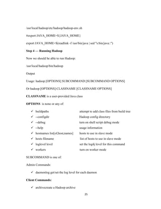 25
/usr/local/hadoop/etc/hadoop/hadoop-env.sh
#export JAVA_HOME=${JAVA_HOME}
export JAVA_HOME=$(readlink -f /usr/bin/java | sed "s:bin/java::")
Step 4 — Running Hadoop
Now we should be able to run Hadoop:
/usr/local/hadoop/bin/hadoop
Output
Usage: hadoop [OPTIONS] SUBCOMMAND [SUBCOMMAND OPTIONS]
Or hadoop [OPTIONS] CLASSNAME [CLASSNAME OPTIONS]
CLASSNAME is a user-provided Java class
OPTIONS is none or any of:
 buildpaths attempt to add class files from build tree
 --configdir Hadoop config directory
 --debug turn on shell script debug mode
 --help usage information
 hostnames list[of,host,names] hosts to use in slave mode
 hosts filename list of hosts to use in slave mode
 loglevel level set the log4j level for this command
 workers turn on worker mode
SUBCOMMAND is one of:
Admin Commands:
 daemonlog get/set the log level for each daemon
Client Commands:
 archivecreate a Hadoop archive
 