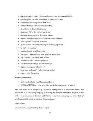 26
 checknativecheck native Hadoop and compression libraries availability
 classpathprints the class path needed to get the Hadoop jar
 conftestvalidate configuration XML files
 credentialinteract with credential providers
 distchdistributed metadata changer
 distcpcopy file or directories recursively
 dtutiloperations related to delegation tokens
 envvars display computed Hadoop environment variables
 fsrun a generic filesystem user client
 gridmixsubmit a mix of synthetic job, modeling a profiled
 jar<jar> run a jar file
 jnipathprints the java.library.path
 kerbname show auth_to_local principal conversion
 key manage keys via the KeyProvider
 rumenfolderscale a rumen input trace
 rumentrace convert logs into a rumen trace
 s3guard manage metadata on S3
 trace view and modify Hadoop tracing settings
 version print the version
Daemon Commands:
 KMS run KMS, the Key Management Server
 SUBCOMMAND may print help when invoked w/o parameters or with -h.
The help means we've successfully configured Hadoop to run in stand-alone mode. We'll
ensure that it is functioning properly by running the example MapReduce program it ships
with. To do so, create a directory called input in our home directory and copy Hadoop's
configuration files into it to use those files as our data.
mkdir ~/input
cp /usr/local/hadoop/etc/hadoop/*.xml ~/input
 