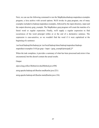 27
Next, we can use the following command to run the MapReducehadoop-mapreduce-examples
program, a Java archive with several options. We'll invoke its grep program, one of many
examples included in hadoop-mapreduce-examples, followed by the input directory, input and
the output directory grep_example. The MapReduce grep program will count the matches of a
literal word or regular expression. Finally, we'll supply a regular expression to find
occurrences of the word principal within or at the end of a declarative sentence. The
expression is case-sensitive, so we wouldn't find the word if it were capitalized at the
beginning of a sentence:
/usr/local/hadoop/bin/hadoop jar /usr/local/hadoop/share/hadoop/mapreduce/hadoop-
mapreduce-examples-3.0.0.jar grep ~/input ~/grep_example'principal[.]*'
When the task completes, it provides a summary of what has been processed and errors it has
encountered, but this doesn't contain the actual results.
Output
atjava.lang.reflect.Method.invoke(Method.java:498)
atorg.apache.hadoop.util.RunJar.run(RunJar.java:221)
atorg.apache.hadoop.util.RunJar.main(RunJar.java:136)
 
