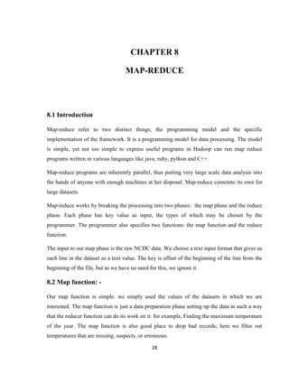 28
CHAPTER 8
MAP-REDUCE
8.1 Introduction
Map-reduce refer to two distinct things; the programming model and the specific
implementation of the framework. It is a programming model for data processing. The model
is simple, yet not too simple to express useful programs in Hadoop can run map reduce
programs written in various languages like java, ruby, python and C++.
Map-reduce programs are inherently parallel, thus putting very large scale data analysis into
the hands of anyone with enough machines at her disposal. Map-reduce comeinto its own for
large datasets.
Map-reduce works by breaking the processing into two phases: the map phase and the reduce
phase. Each phase has key value as input, the types of which may be chosen by the
programmer. The programmer also specifies two functions: the map function and the reduce
function.
The input to our map phase is the raw NCDC data. We choose a text input format that gives us
each line in the dataset as a text value. The key is offset of the beginning of the line from the
beginning of the file, but as we have no need for this, we ignore it.
8.2 Map function: -
Our map function is simple. we simply used the values of the datasets in which we are
interested. The map function is just a data preparation phase setting up the data in such a way
that the reducer function can do its work on it: for example, Finding the maximum temperature
of the year. The map function is also good place to drop bad records; here we filter out
temperatures that are missing, suspects, or erroneous.
 