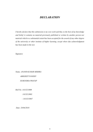 ii
DECLARATION
I hereby declare that this submission is my own work and that, to the best of my knowledge
and belief, it contains no material previously published or written by another person nor
material which to a substantial extent has been accepted for the award of any other degree
of the university or other institute of higher learning, except where due acknowledgment
has been made in the text.
Signature
Name: ANAND KUMAR MISHRA
ABHIJEET PANDEY
SURENDRA PRATAP
Roll No :1413213008
:1413213003
: 1413213067
Date: 28/04/2018
 