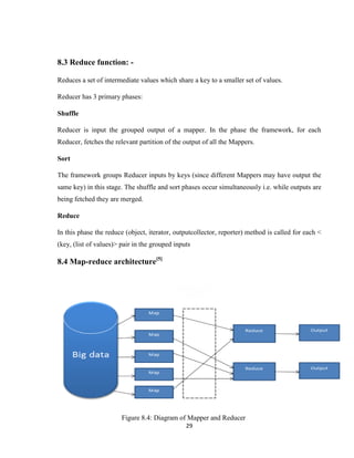29
8.3 Reduce function: -
Reduces a set of intermediate values which share a key to a smaller set of values.
Reducer has 3 primary phases:
Shuffle
Reducer is input the grouped output of a mapper. In the phase the framework, for each
Reducer, fetches the relevant partition of the output of all the Mappers.
Sort
The framework groups Reducer inputs by keys (since different Mappers may have output the
same key) in this stage. The shuffle and sort phases occur simultaneously i.e. while outputs are
being fetched they are merged.
Reduce
In this phase the reduce (object, iterator, outputcollector, reporter) method is called for each <
(key, (list of values)> pair in the grouped inputs
8.4 Map-reduce architecture[5]
Figure 8.4: Diagram of Mapper and Reducer
 