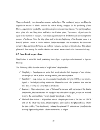 30
There are basically two phases here mapper and reducer. The number of mapper used here is
depends on the no. of blocks used in the HDFS. Firstly, mappers do the portioning of the
blocks. A partitioner works like a condition in processing an input dataset. The partition phase
takes place after the Map phase and before the Reduce phase. The number of partitioner is
equal to the number of reducers. That means a partitioner will divide the data according to the
number of reducers. After the Map phase and before the beginning of the Reduce phase is a
handoff process, known as shuffle and sort. When the mapper task is complete, the results are
sorted by key, partitioned if there are multiple reducers, and then written to disk. The reduce
phase will then sum up the number of times each word was seen and write that sum count tog
8.5 Benefits of map-reduce
Map Reduce is useful for batch processing on terabytes or petabytes of data stored in Apache
Hadoop.
The following tables describe some of MapReduce’s key benefits:
 Simplicity: - Developers can write their application in their language of own choice,
such as java, C++ or python and map-reduce jobs are easy to run.
 Scalability: - Map-reduce can process petabytes of data, stored in HDFS of one cluster.
Speed: - Parallel processing means that Map-reduce can take problems that used to
take days to solve and solve them in few hours.
 Recovery: -Map-reduce takes care of failures if a machine with one copy of the data is
unavailable, another machine has a copy of the same value/key pair, which can be used
to solve the same sub task. The job tracker keep track of it all.
 Minimal data motion: - Map-reduce moves compute processes to the data on HDFS
and not the other way round. Processing tasks can occur on the physical node where
the data resides. This significantly reduces the network I/O patterns and contributes to
Hadoop’s processing speed. Ether with the word as output.
 
