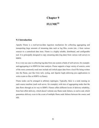 31
Chapter 9
FLUME[6]
9.1 Introduction
Apache Flume is a tool/service/data ingestion mechanism for collecting aggregating and
transporting large amounts of streaming data such as log files, events (etc...) from various
sources to a centralized data store. Flume is a highly reliable, distributed, and configurable
tool. It is principally designed to copy streaming data (log data) from various web servers to
HDFS.
It is a very use case is collecting log data from one system-a bank of web servers, for example-
and aggregating it in HDFS for later analysis. Flume supports a large variety of sources, some
of the more commonly used ones include tail (which pipes data from a local file being written
into the flume, just like Unix tail), syslog, and Apache log4j (allowing java applications to
write events to files in HDFS via flume).
Flume nodes can be arranged in arbitrary topologies. Typically, there is a node running on
each source machine (each web server, for example), with tiers of aggregating nodes that the
data flows through on its way to HDFS. Flumes offers different levels of delivery reliability,
from best effort delivery, which doesn’t tolerate any flume node failures, to end to end, which
guarantees delivery even in the event of multiple flume node failures between the source and
HD.
 