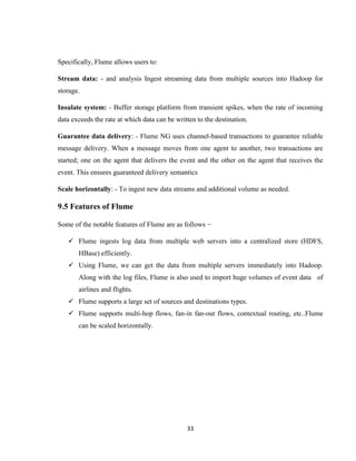 33
Specifically, Flume allows users to:
Stream data: - and analysis Ingest streaming data from multiple sources into Hadoop for
storage.
Insulate system: - Buffer storage platform from transient spikes, when the rate of incoming
data exceeds the rate at which data can be written to the destination.
Guarantee data delivery: - Flume NG uses channel-based transactions to guarantee reliable
message delivery. When a message moves from one agent to another, two transactions are
started; one on the agent that delivers the event and the other on the agent that receives the
event. This ensures guaranteed delivery semantics
Scale horizontally: - To ingest new data streams and additional volume as needed.
9.5 Features of Flume
Some of the notable features of Flume are as follows −
 Flume ingests log data from multiple web servers into a centralized store (HDFS,
HBase) efficiently.
 Using Flume, we can get the data from multiple servers immediately into Hadoop.
Along with the log files, Flume is also used to import huge volumes of event data of
airlines and flights.
 Flume supports a large set of sources and destinations types.
 Flume supports multi-hop flows, fan-in fan-out flows, contextual routing, etc..Flume
can be scaled horizontally.
 