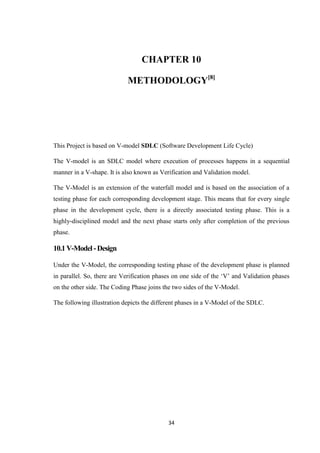 34
CHAPTER 10
METHODOLOGY[8]
This Project is based on V-model SDLC (Software Development Life Cycle)
The V-model is an SDLC model where execution of processes happens in a sequential
manner in a V-shape. It is also known as Verification and Validation model.
The V-Model is an extension of the waterfall model and is based on the association of a
testing phase for each corresponding development stage. This means that for every single
phase in the development cycle, there is a directly associated testing phase. This is a
highly-disciplined model and the next phase starts only after completion of the previous
phase.
10.1V-Model -Design
Under the V-Model, the corresponding testing phase of the development phase is planned
in parallel. So, there are Verification phases on one side of the ‘V’ and Validation phases
on the other side. The Coding Phase joins the two sides of the V-Model.
The following illustration depicts the different phases in a V-Model of the SDLC.
 