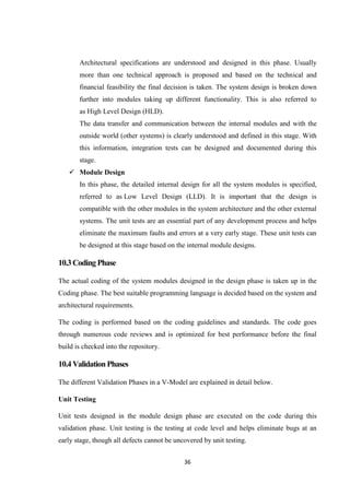 36
Architectural specifications are understood and designed in this phase. Usually
more than one technical approach is proposed and based on the technical and
financial feasibility the final decision is taken. The system design is broken down
further into modules taking up different functionality. This is also referred to
as High Level Design (HLD).
The data transfer and communication between the internal modules and with the
outside world (other systems) is clearly understood and defined in this stage. With
this information, integration tests can be designed and documented during this
stage.
 Module Design
In this phase, the detailed internal design for all the system modules is specified,
referred to as Low Level Design (LLD). It is important that the design is
compatible with the other modules in the system architecture and the other external
systems. The unit tests are an essential part of any development process and helps
eliminate the maximum faults and errors at a very early stage. These unit tests can
be designed at this stage based on the internal module designs.
10.3CodingPhase
The actual coding of the system modules designed in the design phase is taken up in the
Coding phase. The best suitable programming language is decided based on the system and
architectural requirements.
The coding is performed based on the coding guidelines and standards. The code goes
through numerous code reviews and is optimized for best performance before the final
build is checked into the repository.
10.4ValidationPhases
The different Validation Phases in a V-Model are explained in detail below.
Unit Testing
Unit tests designed in the module design phase are executed on the code during this
validation phase. Unit testing is the testing at code level and helps eliminate bugs at an
early stage, though all defects cannot be uncovered by unit testing.
 