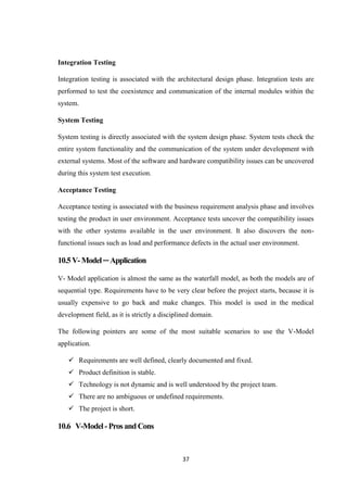 37
Integration Testing
Integration testing is associated with the architectural design phase. Integration tests are
performed to test the coexistence and communication of the internal modules within the
system.
System Testing
System testing is directly associated with the system design phase. System tests check the
entire system functionality and the communication of the system under development with
external systems. Most of the software and hardware compatibility issues can be uncovered
during this system test execution.
Acceptance Testing
Acceptance testing is associated with the business requirement analysis phase and involves
testing the product in user environment. Acceptance tests uncover the compatibility issues
with the other systems available in the user environment. It also discovers the non-
functional issues such as load and performance defects in the actual user environment.
10.5V-Model─Application
V- Model application is almost the same as the waterfall model, as both the models are of
sequential type. Requirements have to be very clear before the project starts, because it is
usually expensive to go back and make changes. This model is used in the medical
development field, as it is strictly a disciplined domain.
The following pointers are some of the most suitable scenarios to use the V-Model
application.
 Requirements are well defined, clearly documented and fixed.
 Product definition is stable.
 Technology is not dynamic and is well understood by the project team.
 There are no ambiguous or undefined requirements.
 The project is short.
10.6 V-Model-ProsandCons
 