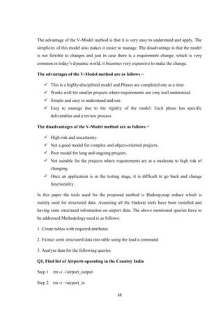 38
The advantage of the V-Model method is that it is very easy to understand and apply. The
simplicity of this model also makes it easier to manage. The disadvantage is that the model
is not flexible to changes and just in case there is a requirement change, which is very
common in today’s dynamic world, it becomes very expensive to make the change.
The advantages of the V-Model method are as follows −
 This is a highly-disciplined model and Phases are completed one at a time.
 Works well for smaller projects where requirements are very well understood.
 Simple and easy to understand and use.
 Easy to manage due to the rigidity of the model. Each phase has specific
deliverables and a review process.
The disadvantages of the V-Model method are as follows −
 High risk and uncertainty.
 Not a good model for complex and object-oriented projects.
 Poor model for long and ongoing projects.
 Not suitable for the projects where requirements are at a moderate to high risk of
changing.
 Once an application is in the testing stage, it is difficult to go back and change
functionality.
In this paper the tools used for the proposed method is Hadoop,map reduce which is
mainly used for structured data. Assuming all the Hadoop tools have been installed and
having semi structured information on airport data. The above mentioned queries have to
be addressed Methodology used is as follows:
1. Create tables with required attributes
2. Extract semi structured data into table using the load a command
3. Analyse data for the following queries
Q1. Find list of Airports operating in the Country India
Step 1 rm -r ~/airport_output
Step 2 rm -r ~/airport_in
 