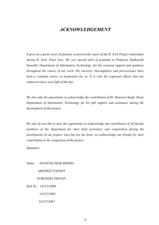 iii
ACKNOWLEDGEMENT
It gives us a great sense of pleasure to present the report of the B. Tech Project undertaken
during B. Tech. Final Year. We owe special debt of gratitude to Professor Sudhanshu
Saurabh, Department of Information Technology, for his constant support and guidance
throughout the course of our work. His sincerity, thoroughness and perseverance have
been a constant source of inspiration for us. It is only his cognizant efforts that our
endeavors have seen light of the day.
We also take the opportunity to acknowledge the contribution of Dr. Ramveer Singh, Head,
Department of Information Technology for his full support and assistance during the
development of the project.
We also do not like to miss the opportunity to acknowledge the contribution of all faculty
members of the department for their kind assistance and cooperation during the
development of our project. Last but not the least, we acknowledge our friends for their
contribution in the completion of the project.
Signature:
Name: ANAND KUMAR MISHRA
ABHIJEET PANDEY
SURENDRA PRATAP
Roll No: 1413213008
1413213003
1413213067
 