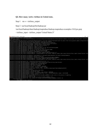 42
Q2. How many Active Airlines in United state.
Step 1 rm -r ~/airlines_output
Step 2 /usr/local/hadoop/bin/hadoop jar
/usr/local/hadoop/share/hadoop/mapreduce/hadoop-mapreduce-examples-3.0.0.jar grep
~/airlines_input ~/airlines_output 'United States,Y'
 