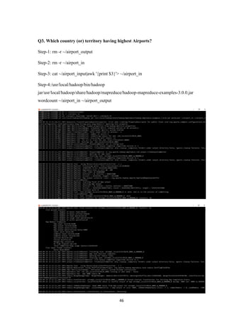 46
Q3. Which country (or) territory having highest Airports?
Step-1: rm -r ~/airport_output
Step-2: rm -r ~/airport_in
Step-3: cat ~/airport_input|awk '{print $3}'> ~/airport_in
Step-4:/usr/local/hadoop/bin/hadoop
jar/usr/local/hadoop/share/hadoop/mapreduce/hadoop-mapreduce-examples-3.0.0.jar
wordcount ~/airport_in ~/airport_output
 