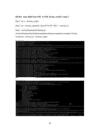 48
Q4 How many flight from YRT to YEK having zero(0) ,1 stops ?
Step 1 rm -r ~/airroute_output
Step 2 cat ~/airroute_input|awk '{print $3"to"$5"-"$8}'> ~/airroute_in
Step3 /usr/local/hadoop/bin/hadoop jar
/usr/local/hadoop/share/hadoop/mapreduce/hadoop-mapreduce-examples-3.0.0.jar
wordcount ~/airroute_in ~/airroute_output
 