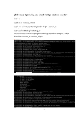 51
Q5.How many flights having same air code for flight which uses code share
Step1: cd ~
Step2: rm -r ~/airroute_output1
Step3: cat ~/airroute_input|awk '{print $1"-"$7}'> ~/airroute_in
Step 4:/usr/local/hadoop/bin/hadoop jar
/usr/local/hadoop/share/hadoop/mapreduce/hadoop-mapreduce-examples-3.0.0.jar
wordcount ~/airroute_in ~/airroute_output1
 