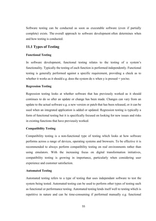 55
Software testing can be conducted as soon as executable software (even if partially
complete) exists. The overall approach to software development often determines when
and how testing is conducted.
11.1 Types of Testing
Functional Testing
In software development, functional testing relates to the testing of a system’s
functionality. Typically the testing of each function is performed independently. Functional
testing is generally performed against a specific requirement, providing a check as to
whether it works as it should e.g. does the system do x when y is pressed = yes/no.
Regression Testing
Regression testing looks at whether software that has previously worked as it should
continues to do so after an update or change has been made. Changes can vary from an
update to the actual software e.g. a new version or patch that has been released, or it can be
used when an integrated application is added or updated. Regression testing is typically a
form of functional testing but it is specifically focused on looking for new issues and risks
in existing functions that have previously worked.
Compatibility Testing
Compatibility testing is a non-functional type of testing which looks at how software
performs across a range of devices, operating systems and browsers. To be effective it is
recommended to always perform compatibility testing on real environments rather than
using emulators. With the increasing focus on digital transformation initiatives,
compatibility testing is growing in importance, particularly when considering user
experience and customer satisfaction.
Automated Testing
Automated testing refers to a type of testing that uses independant software to test the
system being tested. Automated testing can be used to perform other types of testing such
as functional or performance testing. Automated testing lends itself well to testing which is
repetitive in nature and can be time-consuming if performed manually e.g. functional
 