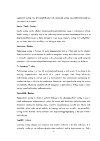 56
regression testing. The pre-scripted nature of automated testing can enable increased test
coverage to be achieved.
Smoke / Sanity Testing
Smoke testing checks whether fundamental functionality in a piece of software is working.
Smoke testing is typically used at an early stage in the software development lifecycle to
determine if the system is stable enough to begin more extensive testing or whether there
are any basic issues that would prevent testing or waste time.
Acceptance Testing
Acceptance testing is focused on users’ requirements from a system and checks whether
these are satisfied by the system. To perform acceptance testing a set of acceptance criteria
is normally specified to test against, with automated tests often being used alongside
unscripted exploratory testing to better-represent a user’s approach to using the software.
Performance Testing
Performance testing is a type of non-functional testing (a test level). It can look at the
stability, responsiveness and speed of a system amongst other things. Generally
performance testing is carried out in a representative test environment replicating the
numbers of users – often in the hundreds or thousands – anticipated to be using the system
concurrently. There are a number of sub-categories to performance testing such as stress
testing, peak/load testing, and soak testing.
Accessibility Testing
Accessibility testing is a form of usability testing. In the UK accessibility testing is used to
check websites and software are accessible for people with disabilities including those with
disabilities relating to hearing, sight, cognitive understanding and old age. Those with
disabilities often make use of assistive technology such as screen readers so accessibility
testing checks that the various elements of a page are tagged properly to be read by these
technologies.
Usability testing
Usability testing checks how intuitive and ‘usable’ software is for the end-users. It is
generally conducted by real users (rather than emulators) and is objective-led e.g. find a
 
