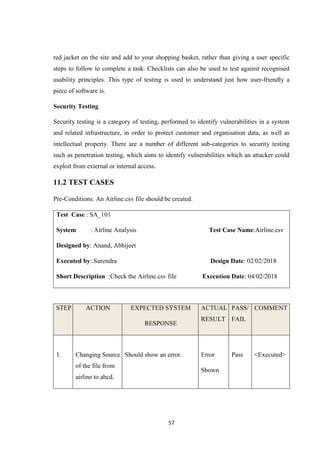 57
red jacket on the site and add to your shopping basket, rather than giving a user specific
steps to follow to complete a task. Checklists can also be used to test against recognised
usability principles. This type of testing is used to understand just how user-friendly a
piece of software is.
Security Testing
Security testing is a category of testing, performed to identify vulnerabilities in a system
and related infrastructure, in order to protect customer and organisation data, as well as
intellectual property. There are a number of different sub-categories to security testing
such as penetration testing, which aims to identify vulnerabilities which an attacker could
exploit from external or internal access.
11.2 TEST CASES
Pre-Conditions: An Airline.csv file should be created.
Test Case : SA_101
System : Airline Analysis Test Case Name:Airline.csv
Designed by: Anand, Abhijeet
Executed by: Surendra Design Date: 02/02/2018
Short Description :Check the Airline.csv file Execution Date: 04/02/2018
STEP ACTION EXPECTED SYSTEM
RESPONSE
ACTUAL
RESULT
PASS/
FAIL
COMMENT
1. Changing Source
of the file from
airline to abcd.
Should show an error. Error
Shown
Pass <Executed>
 